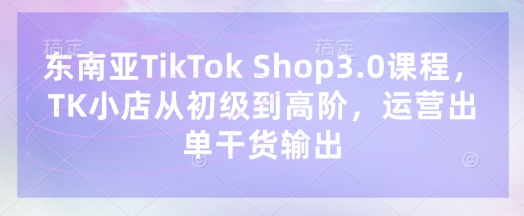东南亚TikTok Shop3.0课程,TK小店从初级到高阶,运营出单干货输出-十年资源网